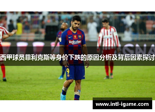 西甲球员菲利克斯等身价下跌的原因分析及背后因素探讨