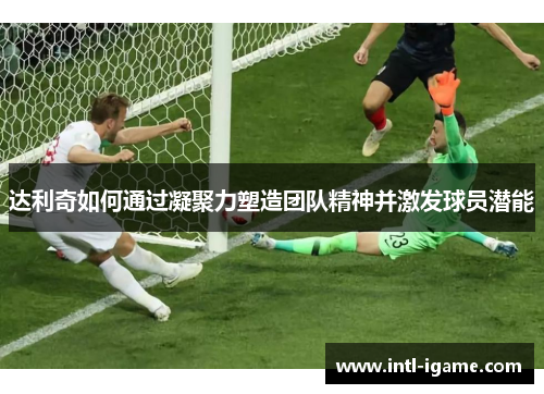 达利奇如何通过凝聚力塑造团队精神并激发球员潜能