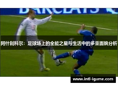 阿什利科尔:足球场上的全能之星与生活中的多重面貌分析 阿什利科尔:足球场上的全能之星与生活中的多重面貌分析