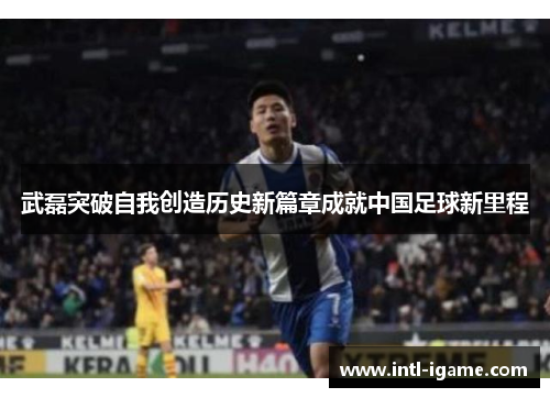 武磊突破自我创造历史新篇章成就中国足球新里程