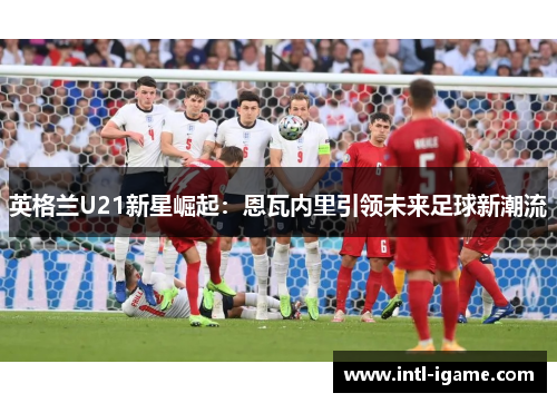 英格兰U21新星崛起：恩瓦内里引领未来足球新潮流