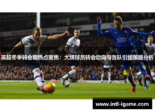 英超冬季转会期热点聚焦：大牌球员转会动向与各队引援策略分析