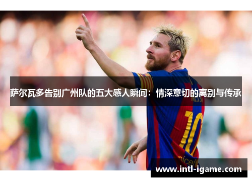 萨尔瓦多告别广州队的五大感人瞬间：情深意切的离别与传承