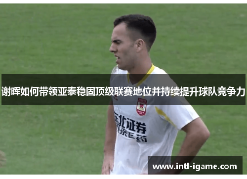 谢晖如何带领亚泰稳固顶级联赛地位并持续提升球队竞争力