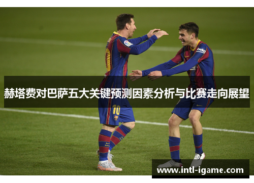 赫塔费对巴萨五大关键预测因素分析与比赛走向展望