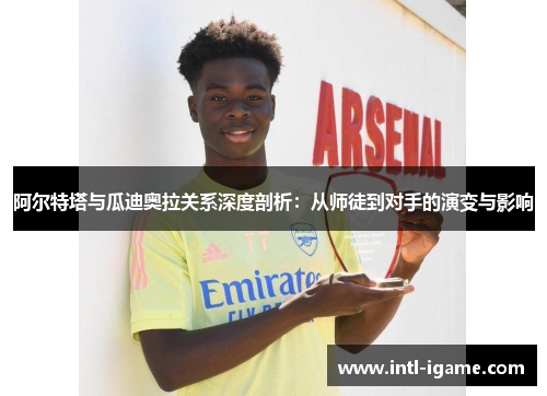 阿尔特塔与瓜迪奥拉关系深度剖析：从师徒到对手的演变与影响