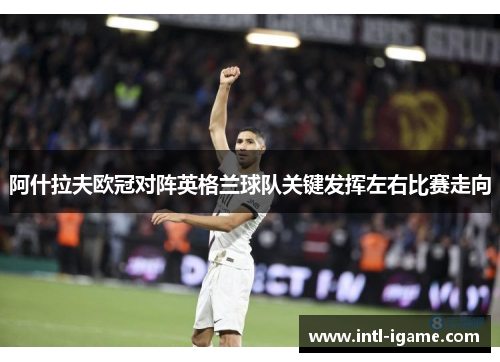 阿什拉夫欧冠对阵英格兰球队关键发挥左右比赛走向