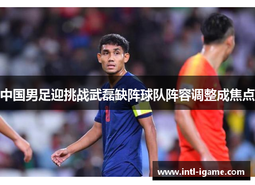 中国男足迎挑战武磊缺阵球队阵容调整成焦点 中国男足迎挑战武磊缺阵球队阵容调整成焦点