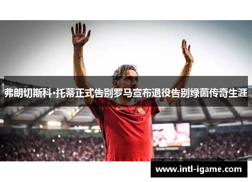 弗朗切斯科·托蒂正式告别罗马宣布退役告别绿茵传奇生涯