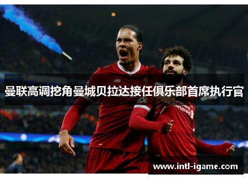 曼联高调挖角曼城贝拉达接任俱乐部首席执行官