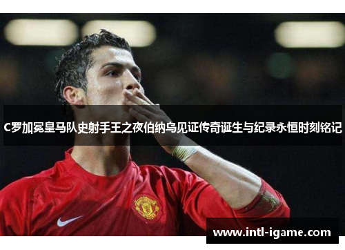 C罗加冕皇马队史射手王之夜伯纳乌见证传奇诞生与纪录永恒时刻铭记